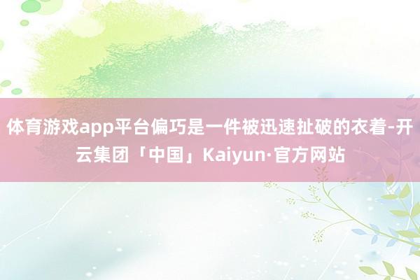体育游戏app平台偏巧是一件被迅速扯破的衣着-开云集团「中国」Kaiyun·官方网站