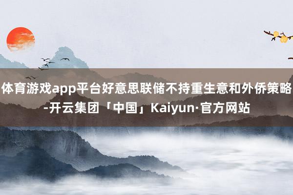 体育游戏app平台好意思联储不持重生意和外侨策略-开云集团「中国」Kaiyun·官方网站