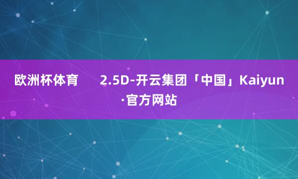 欧洲杯体育      2.5D-开云集团「中国」Kaiyun·官方网站