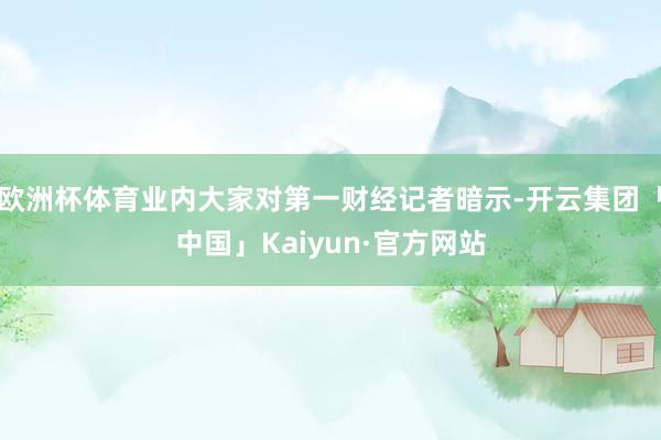 欧洲杯体育业内大家对第一财经记者暗示-开云集团「中国」Kaiyun·官方网站