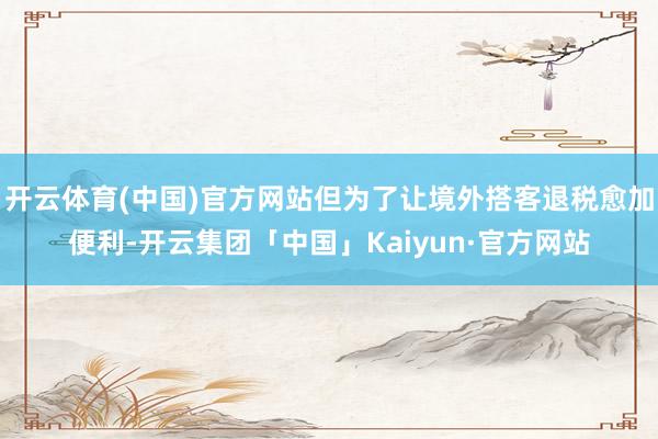开云体育(中国)官方网站但为了让境外搭客退税愈加便利-开云集团「中国」Kaiyun·官方网站