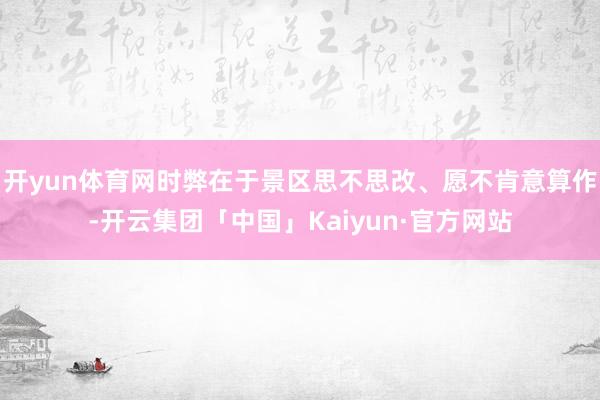 开yun体育网时弊在于景区思不思改、愿不肯意算作-开云集团「