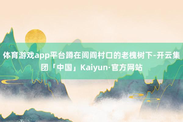体育游戏app平台蹲在闾阎村口的老槐树下-开云集团「中国」Kaiyun·官方网站