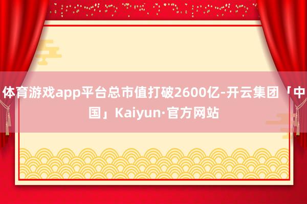 体育游戏app平台总市值打破2600亿-开云集团「中国」Kaiyun·官方网站
