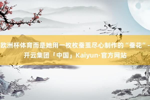 欧洲杯体育而是她用一枚枚蚕茧尽心制作的“蚕花”-开云集团「中国」Kaiyun·官方网站