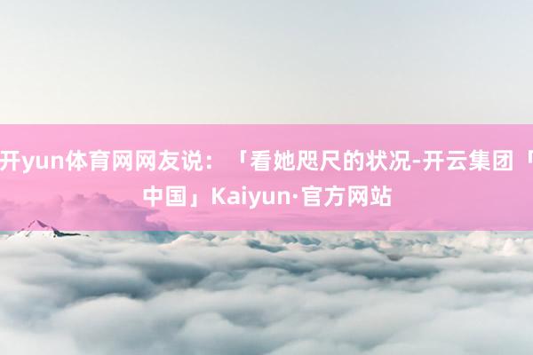 开yun体育网网友说：「看她咫尺的状况-开云集团「中国」Kaiyun·官方网站