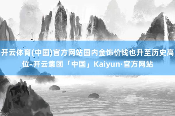 开云体育(中国)官方网站国内金饰价钱也升至历史高位-开云集团「中国」Kaiyun·官方网站