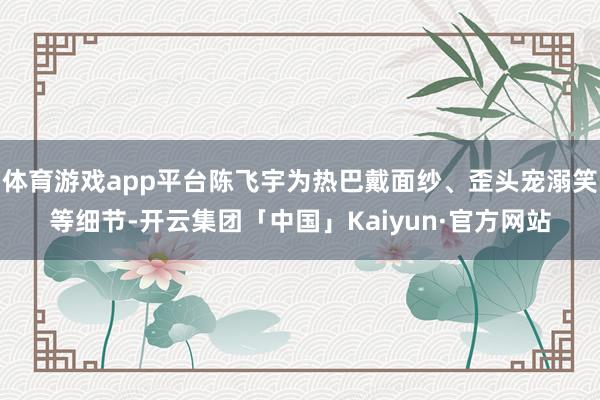 体育游戏app平台陈飞宇为热巴戴面纱、歪头宠溺笑等细节-开云集团「中国」Kaiyun·官方网站