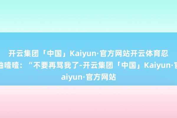 开云集团「中国」Kaiyun·官方网站开云体育忍不住抽抽噎噎：“不要再骂我了-开云集团「中国」Kaiyun·官方网站
