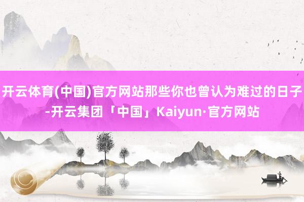 开云体育(中国)官方网站那些你也曾认为难过的日子-开云集团「中国」Kaiyun·官方网站
