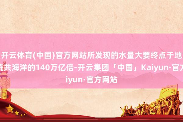 开云体育(中国)官方网站所发现的水量大要终点于地球上统共海洋