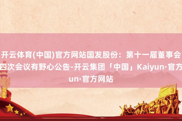 开云体育(中国)官方网站国发股份：第十一届董事会第十四次会议