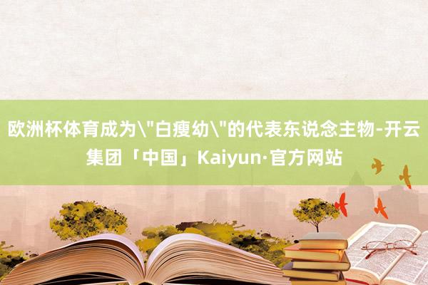 欧洲杯体育成为＂白瘦幼＂的代表东说念主物-开云集团「中国」K