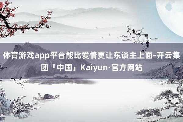 体育游戏app平台能比爱情更让东谈主上面-开云集团「中国」K