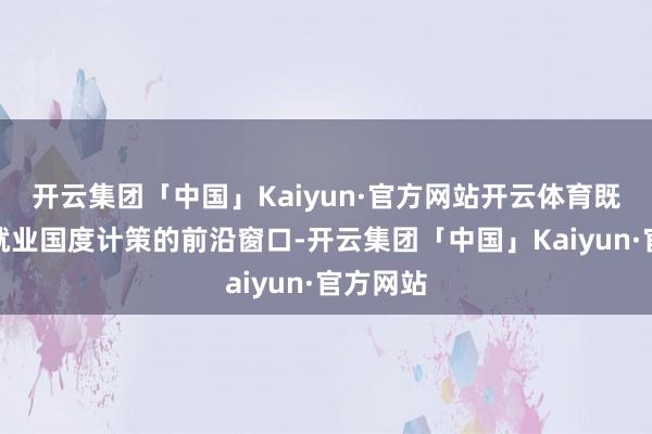 开云集团「中国」Kaiyun·官方网站开云体育既是普陀就业国度计策的前沿窗口-开云集团「中国」Kaiyun·官方网站
