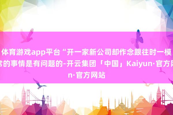 体育游戏app平台“开一家新公司却作念跟往时一模通常的事情是有问题的-开云集团「中国」Kaiyun·官方网站