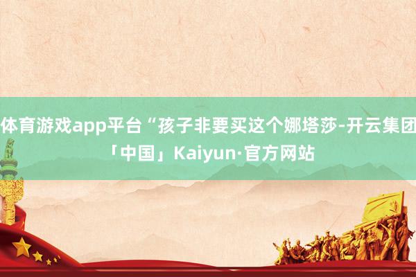 体育游戏app平台“孩子非要买这个娜塔莎-开云集团「中国」Kaiyun·官方网站