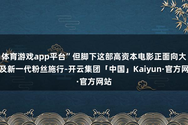 体育游戏app平台”但脚下这部高资本电影正面向大家及新一代粉丝施行-开云集团「中国」Kaiyun·官方网站