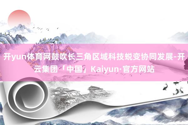 开yun体育网鼓吹长三角区域科技蜕变协同发展-开云集团「中国」Kaiyun·官方网站