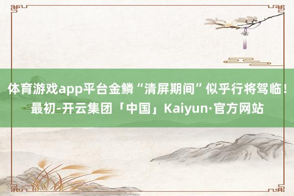 体育游戏app平台金鳞“清屏期间”似乎行将驾临！最初-开云集团「中国」Kaiyun·官方网站