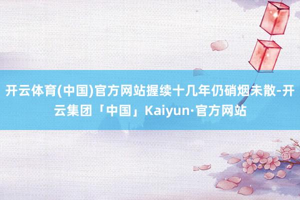 开云体育(中国)官方网站握续十几年仍硝烟未散-开云集团「中国」Kaiyun·官方网站