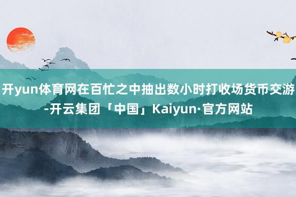 开yun体育网在百忙之中抽出数小时打收场货币交游-开云集团「中国」Kaiyun·官方网站