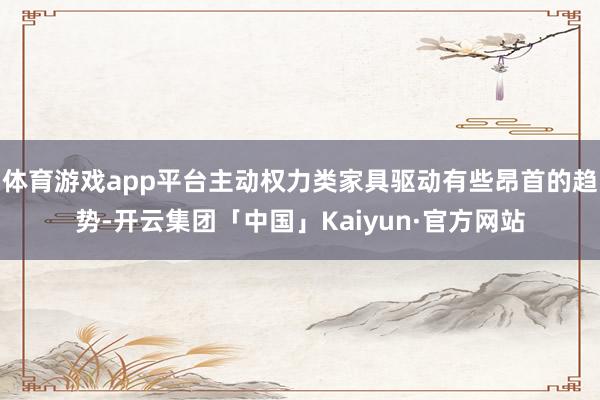 体育游戏app平台主动权力类家具驱动有些昂首的趋势-开云集团「中国」Kaiyun·官方网站