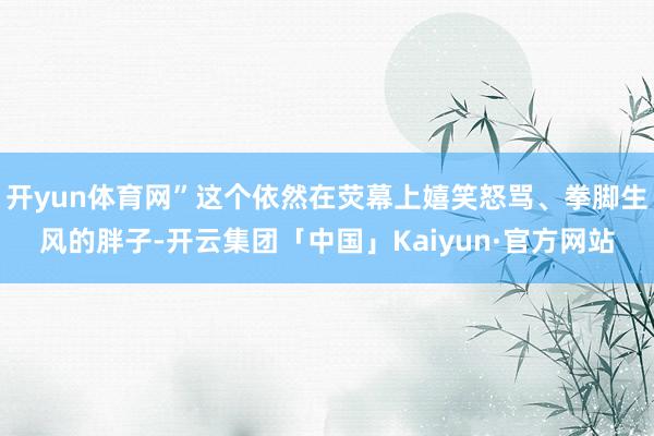 开yun体育网”这个依然在荧幕上嬉笑怒骂、拳脚生风的胖子-开