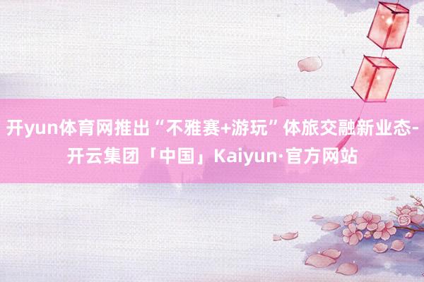 开yun体育网推出“不雅赛+游玩”体旅交融新业态-开云集团「