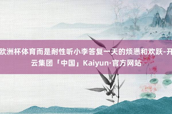 欧洲杯体育而是耐性听小李答复一天的烦懑和欢跃-开云集团「中国