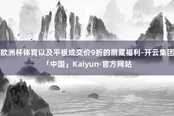 欧洲杯体育以及平板成交价9折的荫藏福利-开云集团「中国」Ka