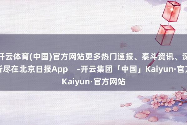 开云体育(中国)官方网站更多热门速报、泰斗资讯、深度分析尽在