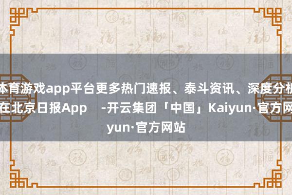 体育游戏app平台更多热门速报、泰斗资讯、深度分析尽在北京日