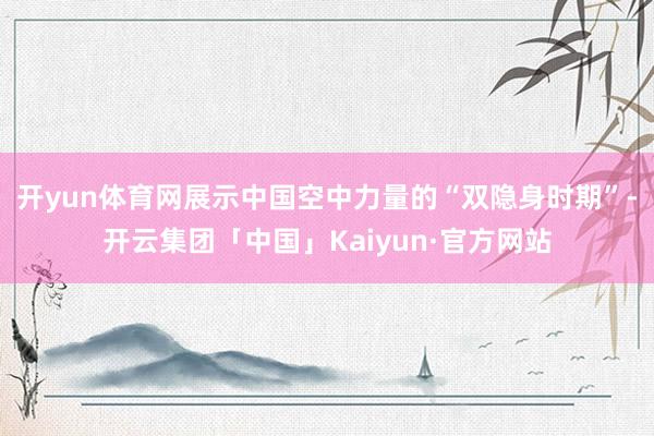 开yun体育网展示中国空中力量的“双隐身时期”-开云集团「中