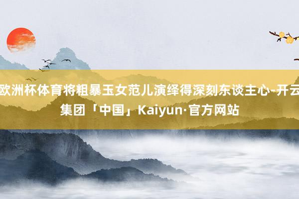 欧洲杯体育将粗暴玉女范儿演绎得深刻东谈主心-开云集团「中国」