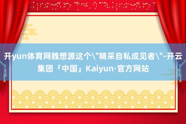 开yun体育网魏想源这个＂精采自私成见者＂-开云集团「中国」