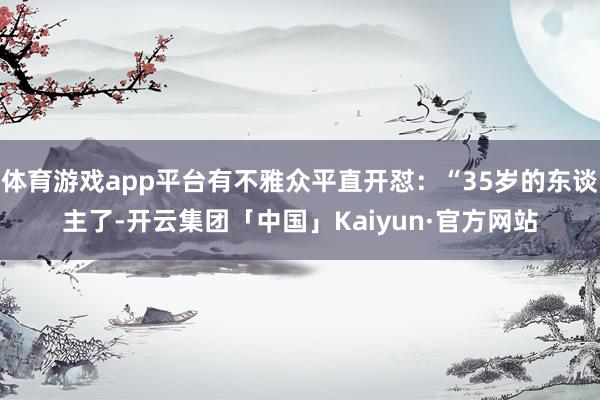 体育游戏app平台有不雅众平直开怼：“35岁的东谈主了-开云