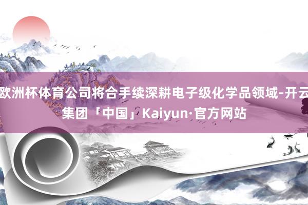 欧洲杯体育公司将合手续深耕电子级化学品领域-开云集团「中国」