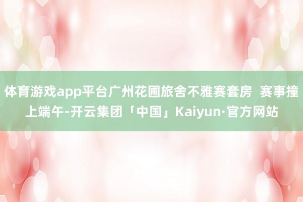 体育游戏app平台广州花圃旅舍不雅赛套房  赛事撞上端午-开