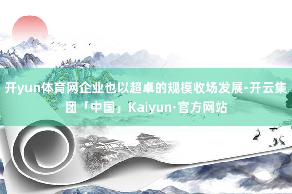 开yun体育网企业也以超卓的规模收场发展-开云集团「中国」K