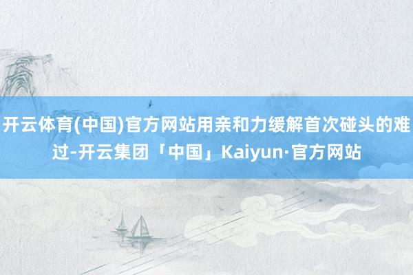 开云体育(中国)官方网站用亲和力缓解首次碰头的难过-开云集团