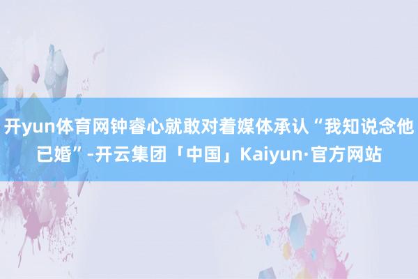 开yun体育网钟睿心就敢对着媒体承认“我知说念他已婚”-开云