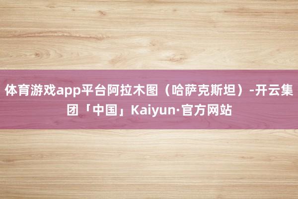 体育游戏app平台阿拉木图（哈萨克斯坦）-开云集团「中国」K