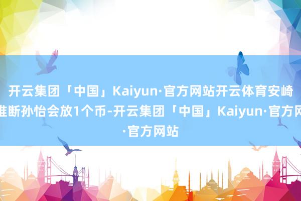 开云集团「中国」Kaiyun·官方网站开云体育安崎团推断孙怡