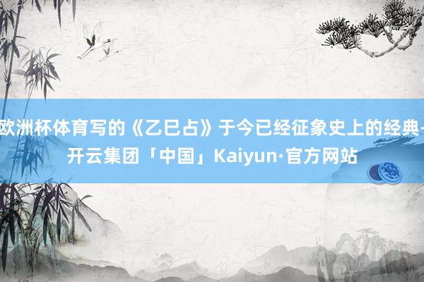 欧洲杯体育写的《乙巳占》于今已经征象史上的经典-开云集团「中国」Kaiyun·官方网站