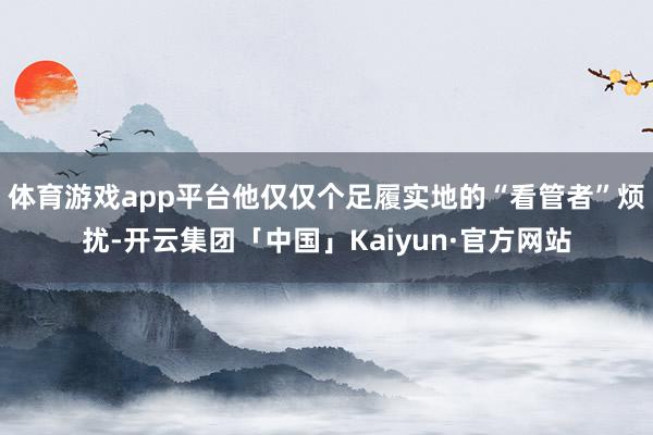 体育游戏app平台他仅仅个足履实地的“看管者”烦扰-开云集团