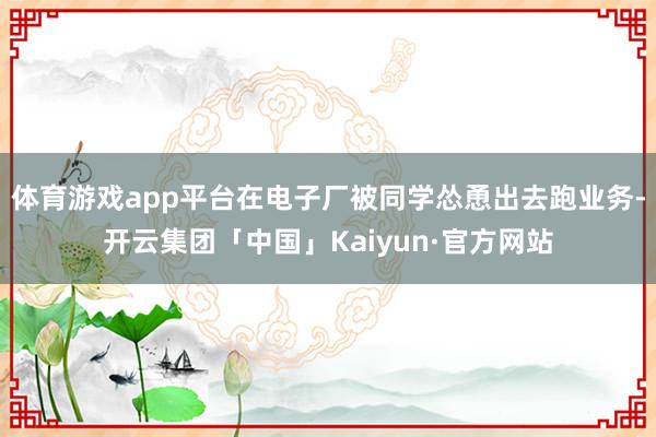 体育游戏app平台在电子厂被同学怂恿出去跑业务-开云集团「中