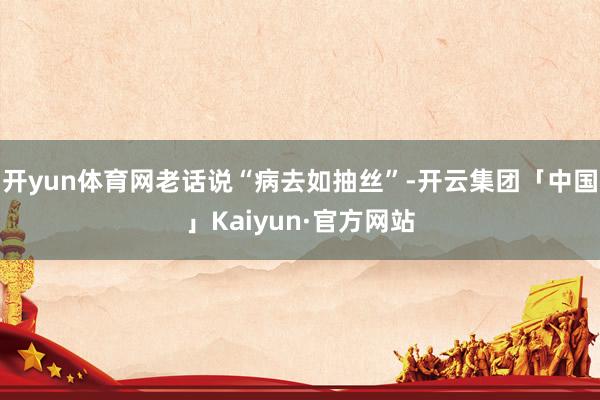 开yun体育网老话说“病去如抽丝”-开云集团「中国」Kaiy