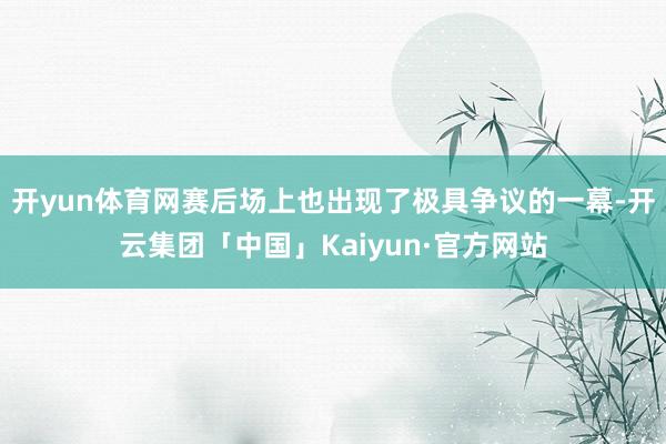 开yun体育网赛后场上也出现了极具争议的一幕-开云集团「中国