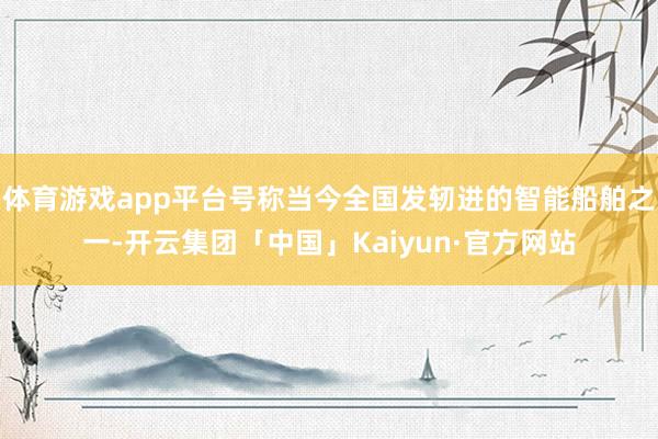 体育游戏app平台号称当今全国发轫进的智能船舶之一-开云集团